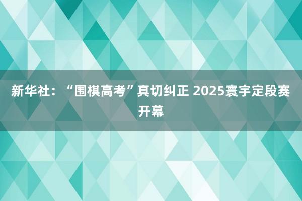 新华社：“围棋高考”真切纠正 2025寰宇定段赛开幕
