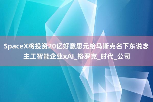 SpaceX将投资20亿好意思元给马斯克名下东说念主工智能企业xAI_格罗克_时代_公司