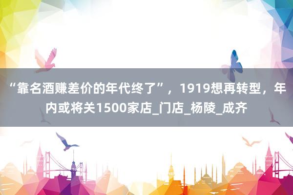 “靠名酒赚差价的年代终了”，1919想再转型，年内或将关1500家店_门店_杨陵_成齐