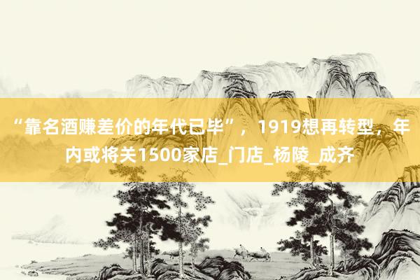 “靠名酒赚差价的年代已毕”，1919想再转型，年内或将关1500家店_门店_杨陵_成齐