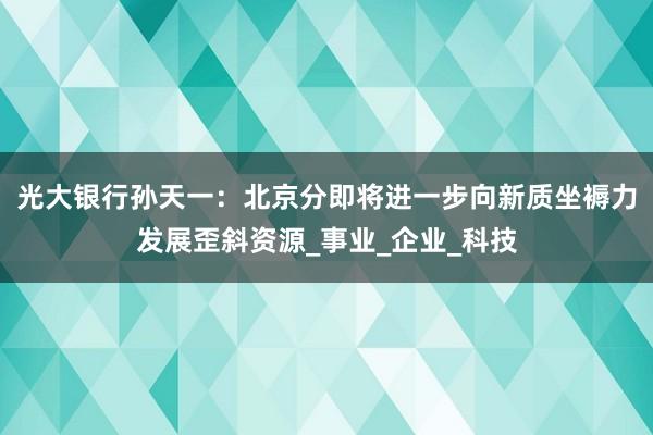光大银行孙天一：北京分即将进一步向新质坐褥力发展歪斜资源_事业_企业_科技