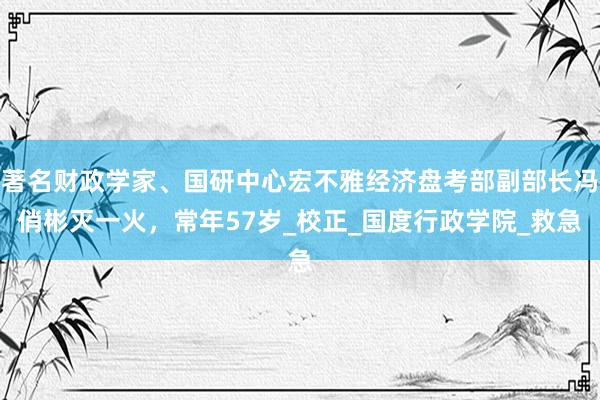著名财政学家、国研中心宏不雅经济盘考部副部长冯俏彬灭一火，常年57岁_校正_国度行政学院_救急