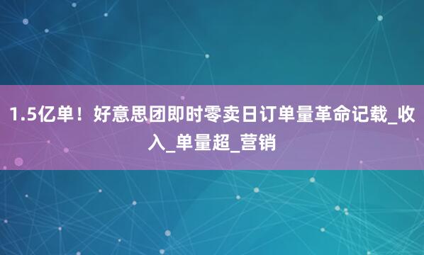 1.5亿单！好意思团即时零卖日订单量革命记载_收入_单量超_营销