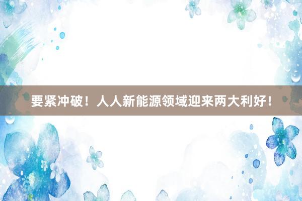 要紧冲破！人人新能源领域迎来两大利好！