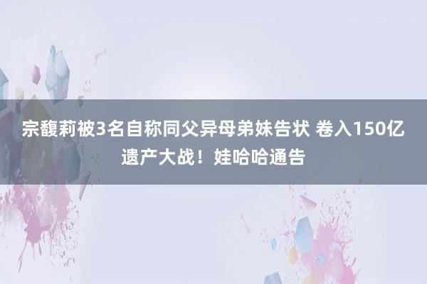 宗馥莉被3名自称同父异母弟妹告状 卷入150亿遗产大战！娃哈哈通告