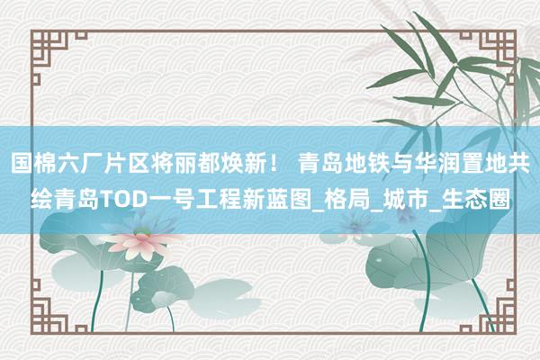 国棉六厂片区将丽都焕新！ 青岛地铁与华润置地共绘青岛TOD一号工程新蓝图_格局_城市_生态圈