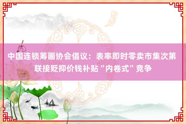 中国连锁筹画协会倡议：表率即时零卖市集次第 联接贬抑价钱补贴“内卷式”竞争