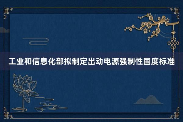 工业和信息化部拟制定出动电源强制性国度标准