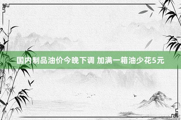 国内制品油价今晚下调 加满一箱油少花5元