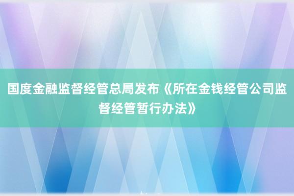 国度金融监督经管总局发布《所在金钱经管公司监督经管暂行办法》