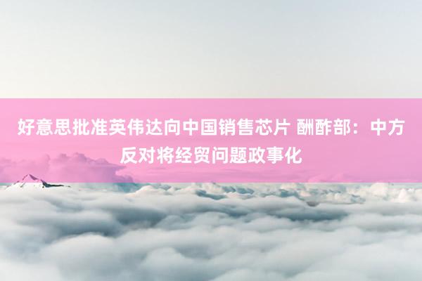 好意思批准英伟达向中国销售芯片 酬酢部：中方反对将经贸问题政事化