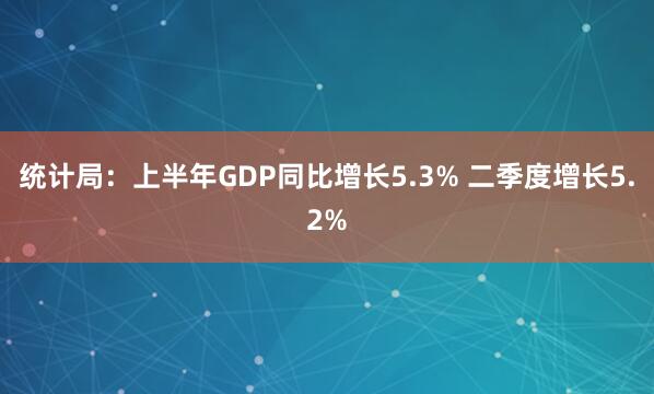 统计局:上半年GDP同比增长5.3% 二季度增长5.2%