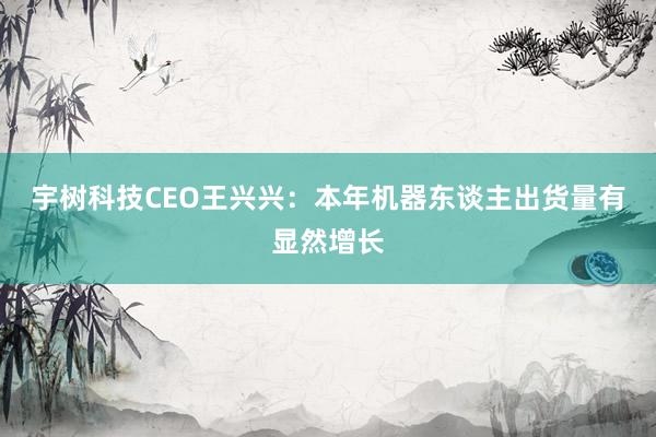 宇树科技CEO王兴兴：本年机器东谈主出货量有显然增长