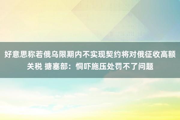 好意思称若俄乌限期内不实现契约将对俄征收高额关税 搪塞部：恫吓施压处罚不了问题