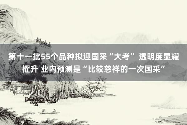 第十一批55个品种拟迎国采“大考” 透明度显耀擢升 业内预测是“比较慈祥的一次国采”
