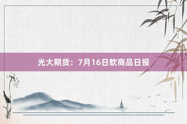 光大期货：7月16日软商品日报