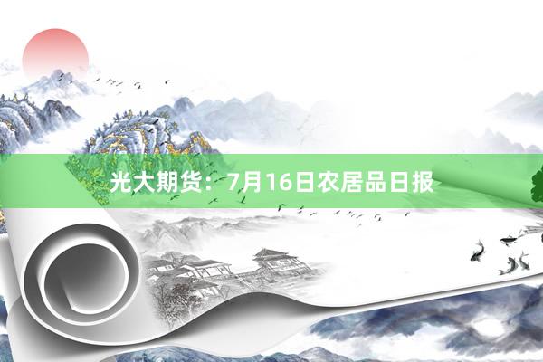 光大期货：7月16日农居品日报
