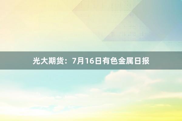 光大期货:7月16日有色金属日报