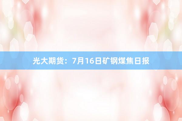 光大期货：7月16日矿钢煤焦日报