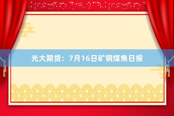 光大期货：7月16日矿钢煤焦日报