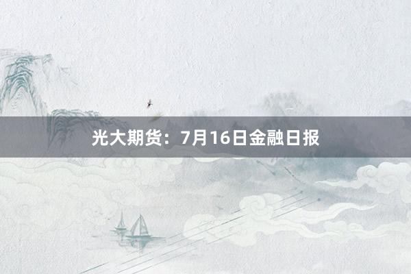光大期货：7月16日金融日报