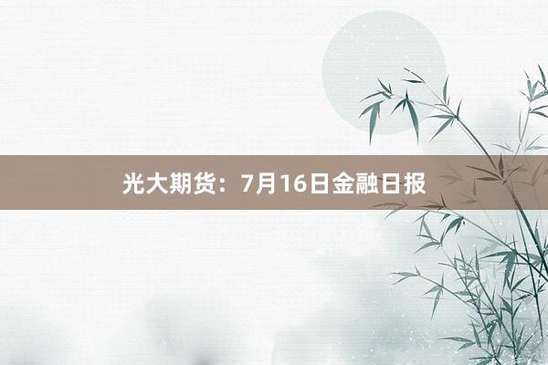 光大期货：7月16日金融日报