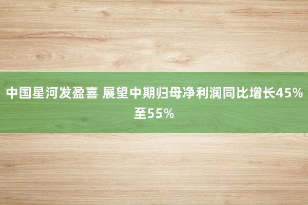 中国星河发盈喜 展望中期归母净利润同比增长45%至55%