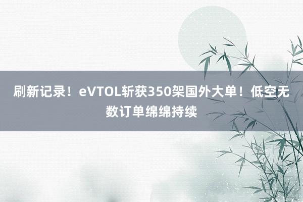 刷新记录！eVTOL斩获350架国外大单！低空无数订单绵绵持续