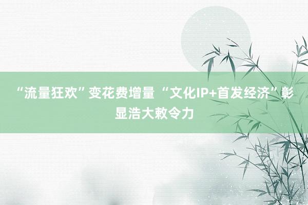 “流量狂欢”变花费增量 “文化IP+首发经济”彰显浩大敕令力