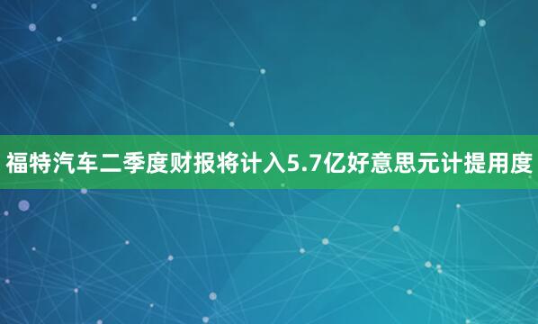 福特汽车二季度财报将计入5.7亿好意思元计提用度