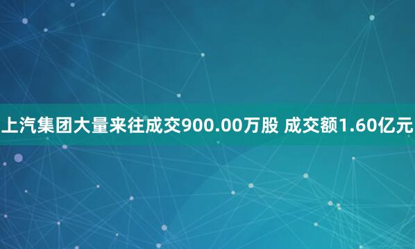 上汽集团大量来往成交900.00万股 成交额1.60亿元