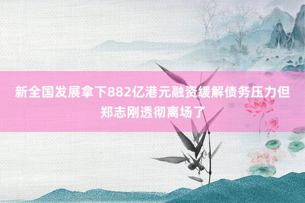 新全国发展拿下882亿港元融资缓解债务压力但郑志刚透彻离场了