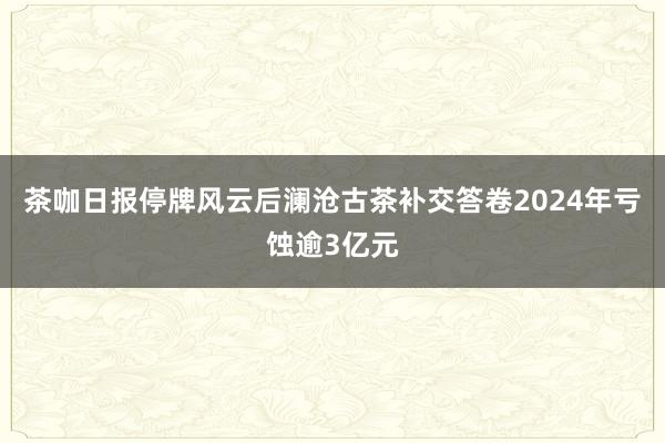 茶咖日报停牌风云后澜沧古茶补交答卷2024年亏蚀逾3亿元
