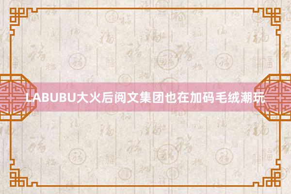 LABUBU大火后阅文集团也在加码毛绒潮玩