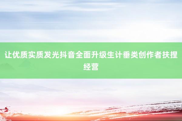 让优质实质发光抖音全面升级生计垂类创作者扶捏经营