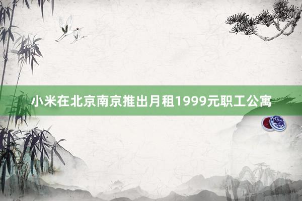 小米在北京南京推出月租1999元职工公寓