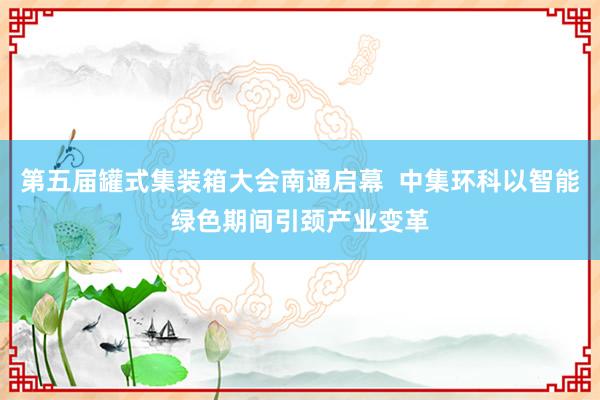 第五届罐式集装箱大会南通启幕  中集环科以智能绿色期间引颈产业变革