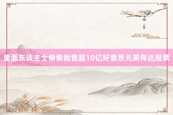 里面东谈主士偷偷抛售超10亿好意思元英伟达股票