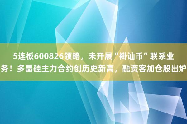 5连板600826领略，未开展“褂讪币”联系业务！多晶硅主力合约创历史新高，融资客加仓股出炉