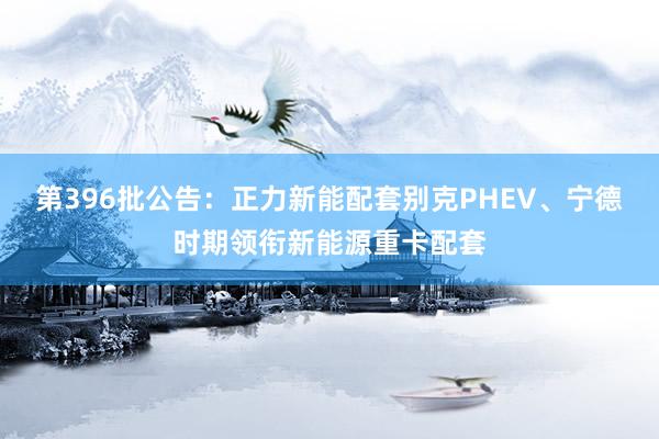 第396批公告：正力新能配套别克PHEV、宁德时期领衔新能源重卡配套