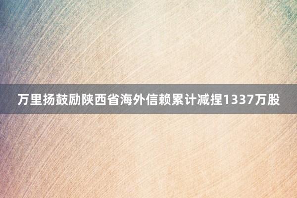 万里扬鼓励陕西省海外信赖累计减捏1337万股