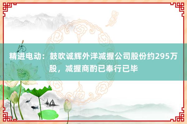 精进电动：鼓吹诚辉外洋减握公司股份约295万股，减握商酌已奉行已毕