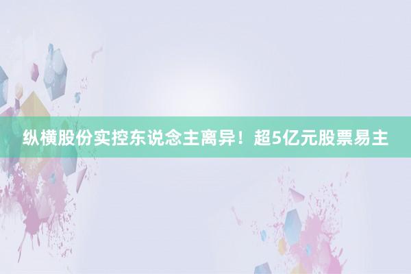 纵横股份实控东说念主离异！超5亿元股票易主