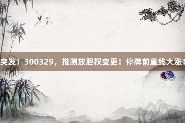 突发！300329，推测放胆权变更！停牌前直线大涨！