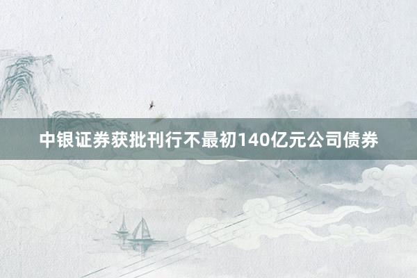 中银证券获批刊行不最初140亿元公司债券