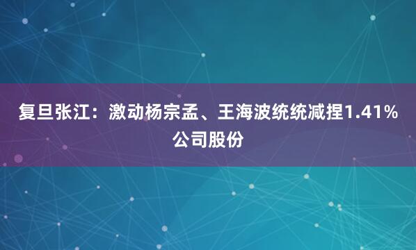 复旦张江：激动杨宗孟、王海波统统减捏1.41%公司股份