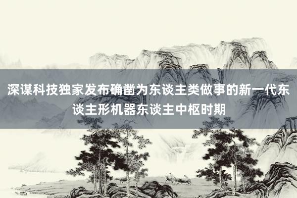 深谋科技独家发布确凿为东谈主类做事的新一代东谈主形机器东谈主中枢时期