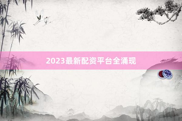 2023最新配资平台全涌现