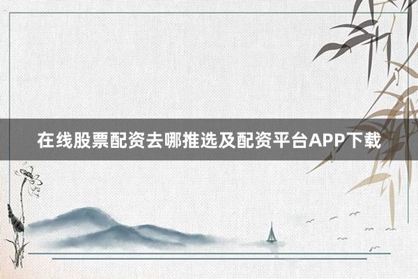 在线股票配资去哪推选及配资平台APP下载
