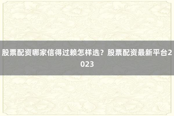 股票配资哪家信得过赖怎样选？股票配资最新平台2023